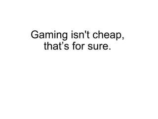 Gaming isn't cheap,  that’s for sure.  