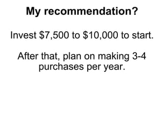 My recommendation? Invest $7,500 to $10,000 to start. After that, plan on making 3-4 purchases per year. 