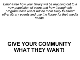 Emphasize how your library will be reaching out to a new population of users and how through this program those users will be more likely to attend other library events and use the library for their media needs.  GIVE YOUR COMMUNITY WHAT THEY WANT! 