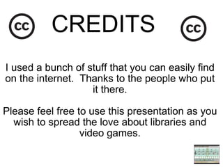 CREDITS   I used a bunch of stuff that you can easily find on the internet.  Thanks to the people who put it there. Please feel free to use this presentation as you wish to spread the love about libraries and video games. 