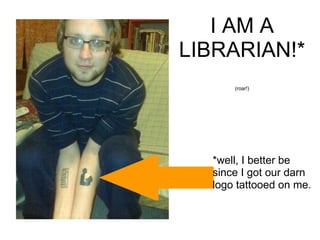 *well, I better be since I got our darn logo tattooed on me. I AM A LIBRARIAN!* (roar!) 