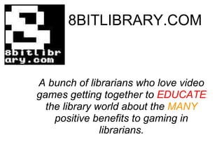 8BITLIBRARY.COM A bunch of librarians who love video games getting together to  EDUCATE  the library world about the  MANY  positive benefits to gaming in librarians. 
