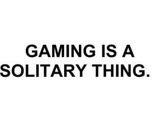 GAMING IS A SOLITARY THING.    