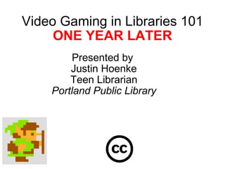 Video Gaming in Libraries 101 ONE YEAR LATER Presented by  Justin Hoenke Teen Librarian Portland Public Library 