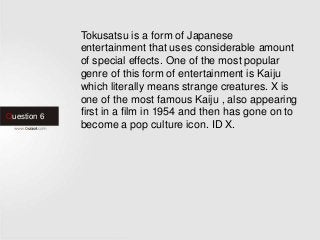 Question 6
Tokusatsu is a form of Japanese
entertainment that uses considerable amount
of special effects. One of the most popular
genre of this form of entertainment is Kaiju
which literally means strange creatures. X is
one of the most famous Kaiju , also appearing
first in a film in 1954 and then has gone on to
become a pop culture icon. ID X.
 