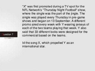 Question 7
“X" was first promoted during a TV spot for the
NFL Network's "Thursday Night Football" show,
where the single was the part of the jingle. The
single was played every Thursday in pre-game
shows and began on 13 September. A different
promo aired every week with Y wearing jerseys of
each of the two teams playing that week. Y also
said that 33 different looks were designed for the
commercial based on the teams.
Id the song X, which propelled Y as an
international star.
 