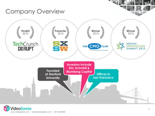 Company Overview
Finalist
2010

Presenter
2010

Founded
at Stanford
University

Winner
2010

Investors include
Eric Schmidt &
Blumberg Capital

Winner
2010

Offices in
San Francisco

1
www.videogenie.com │ sales@videogenie.com │1.877.643.9002

 