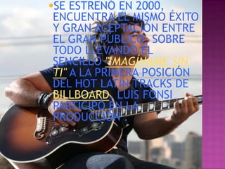 SE ESTRENÓ EN 2000,
 ENCUENTRA EL MISMO ÉXITO
 Y GRAN ACEPTACIÓN ENTRE
 EL GRAN PÚBLICO, SOBRE
 TODO LLEVANDO EL
 SENCILLO "IMAGÍNAME SIN
 TI" A LA PRIMERA POSICIÓN
 DEL HOT LATÍN TRACKS DE
 BILLBOARD. LUIS FONSI
 PARTICIPÓ EN LA
 PRODUCCIÓN .
 