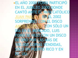 EL AÑO 2000 FONSI PARTICIPÓ
EN EL JUBILEO 2000 DONDE
CANTÓ ANTE EL PAPA CATÓLICO
JUAN PABLO II. EN EL 2002
SORPRENDIÓ CON EL DISCO
AMOR SECRETO. CON SÓLO UN
DÍA EN EL MERCADO, LUIS
FONSI SE HIZO CON UN DISCO
DE ORO POR LAS MÁS DE
100.000 COPIAS VENDIDAS,
SÓLO EN PUERTO RICO Y EN
EE. UU.
 