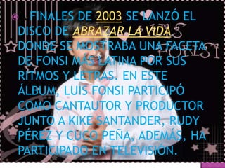 AFINALES DE 2003 SE LANZÓ EL
DISCO DE ABRAZAR LA VIDA
DONDE SE MOSTRABA UNA FACETA
DE FONSI MÁS LATINA POR SUS
RITMOS Y LETRAS. EN ESTE
ÁLBUM, LUIS FONSI PARTICIPÓ
COMO CANTAUTOR Y PRODUCTOR
JUNTO A KIKE SANTANDER, RUDY
PÉREZ Y CUCO PEÑA, ADEMÁS, HA
PARTICIPADO EN TELEVISIÓN.
 