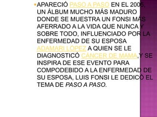 APARECIÓ PASO A PASO EN EL 2005,
 UN ÁLBUM MUCHO MÁS MADURO
 DONDE SE MUESTRA UN FONSI MÁS
 AFERRADO A LA VIDA QUE NUNCA Y
 SOBRE TODO, INFLUENCIADO POR LA
 ENFERMEDAD DE SU ESPOSA
 ADAMARI LÓPEZ A QUIEN SE LE
 DIAGNOSTICÓ CÁNCER DE MAMA,Y SE
 INSPIRA DE ESE EVENTO PARA
 COMPODEBIDO A LA ENFERMEDAD DE
 SU ESPOSA, LUIS FONSI LE DEDICÓ EL
 TEMA DE PASO A PASO.
 
