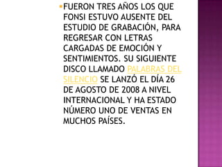 FUERON TRES AÑOS LOS QUE
 FONSI ESTUVO AUSENTE DEL
 ESTUDIO DE GRABACIÓN, PARA
 REGRESAR CON LETRAS
 CARGADAS DE EMOCIÓN Y
 SENTIMIENTOS. SU SIGUIENTE
 DISCO LLAMADO PALABRAS DEL
 SILENCIO SE LANZÓ EL DÍA 26
 DE AGOSTO DE 2008 A NIVEL
 INTERNACIONAL Y HA ESTADO
 NÚMERO UNO DE VENTAS EN
 MUCHOS PAÍSES.
 