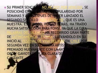  SUPRIMER SENCILLO, NO ME DOY POR VENCIDO, SE
 POSICIONÓ EN LAS LISTAS DE POPULARIDAD POR
 SEMANAS Y AÚN DESPUÉS DE HABER LANZADO EL
 SEGUNDO SENCILLO AQUÍ ESTOY YO, QUE ES UNA
 MUESTRA. ESTE DISCO, POR LO DEMÁS, HA TRAÍDO
 MUCHA SATISFACCIÓN PARA FONSI, YA QUE LA GIRA
 PALABRAS DEL SILENCIO HA RECORRIDO GRAN PARTE
 DE LATINOAMÉRICA Y ESPAÑA. LLEVÁNDOLO EN SU
 INICIO AL FESTIVAL DE VIÑA DEL MAR EN CHILE POR
 SEGUNDA VEZ EN SU CARRERA ARTÍSTICA, FUE
 PREMIADO NUEVAMENTE CON LA ANTORCHA DE PLATA,
 ORO Y GAVIOTA DE PLATA CLARA DE LA SENCILLEZ DEL
 CANTANTE,
 
