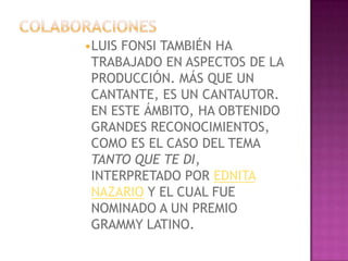 •LUIS FONSI TAMBIÉN HA
 TRABAJADO EN ASPECTOS DE LA
 PRODUCCIÓN. MÁS QUE UN
 CANTANTE, ES UN CANTAUTOR.
 EN ESTE ÁMBITO, HA OBTENIDO
 GRANDES RECONOCIMIENTOS,
 COMO ES EL CASO DEL TEMA
 TANTO QUE TE DI,
 INTERPRETADO POR EDNITA
 NAZARIO Y EL CUAL FUE
 NOMINADO A UN PREMIO
 GRAMMY LATINO.
 