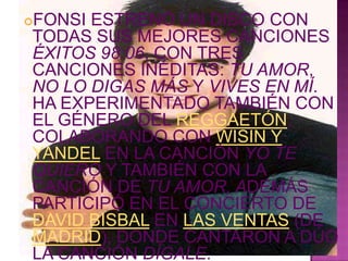 FONSI ESTRENÓ UN DISCO CON

TODAS SUS MEJORES CANCIONES
ÉXITOS 98:06, CON TRES
CANCIONES INÉDITAS: TU AMOR,
NO LO DIGAS MÁS Y VIVES EN MÍ.
HA EXPERIMENTADO TAMBIÉN CON
EL GÉNERO DEL REGGAETÓN,
COLABORANDO CON WISIN Y
YANDEL EN LA CANCIÓN YO TE
QUIERO Y TAMBIÉN CON LA
CANCIÓN DE TU AMOR, ADEMÁS
PARTICIPÓ EN EL CONCIERTO DE
DAVID BISBAL EN LAS VENTAS (DE
MADRID), DONDE CANTARON A DÚO
LA CANCIÓN DÍGALE.
 