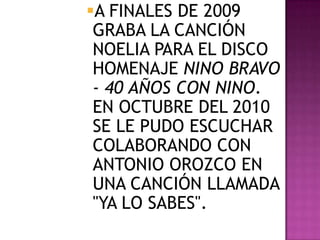 A FINALES DE 2009
 GRABA LA CANCIÓN
 NOELIA PARA EL DISCO
 HOMENAJE NINO BRAVO
 - 40 AÑOS CON NINO.
 EN OCTUBRE DEL 2010
 SE LE PUDO ESCUCHAR
 COLABORANDO CON
 ANTONIO OROZCO EN
 UNA CANCIÓN LLAMADA
 "YA LO SABES".
 