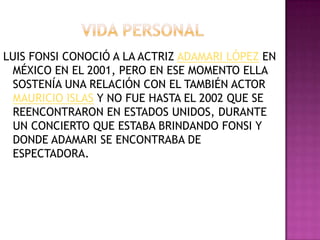 LUIS FONSI CONOCIÓ A LA ACTRIZ ADAMARI LÓPEZ EN
 MÉXICO EN EL 2001, PERO EN ESE MOMENTO ELLA
 SOSTENÍA UNA RELACIÓN CON EL TAMBIÉN ACTOR
 MAURICIO ISLAS Y NO FUE HASTA EL 2002 QUE SE
 REENCONTRARON EN ESTADOS UNIDOS, DURANTE
 UN CONCIERTO QUE ESTABA BRINDANDO FONSI Y
 DONDE ADAMARI SE ENCONTRABA DE
 ESPECTADORA.
 