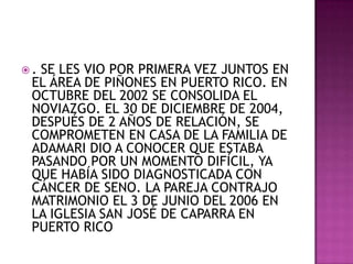 .SE LES VIO POR PRIMERA VEZ JUNTOS EN
 EL ÁREA DE PIÑONES EN PUERTO RICO. EN
 OCTUBRE DEL 2002 SE CONSOLIDA EL
 NOVIAZGO. EL 30 DE DICIEMBRE DE 2004,
 DESPUÉS DE 2 AÑOS DE RELACIÓN, SE
 COMPROMETEN EN CASA DE LA FAMILIA DE
 ADAMARI DIO A CONOCER QUE ESTABA
 PASANDO POR UN MOMENTO DIFÍCIL, YA
 QUE HABÍA SIDO DIAGNOSTICADA CON
 CÁNCER DE SENO. LA PAREJA CONTRAJO
 MATRIMONIO EL 3 DE JUNIO DEL 2006 EN
 LA IGLESIA SAN JOSÉ DE CAPARRA EN
 PUERTO RICO
 
