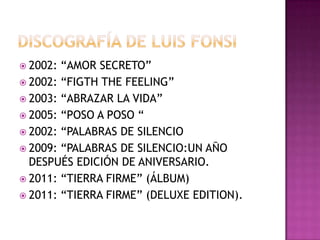 2002: “AMOR SECRETO”
 2002: “FIGTH THE FEELING”
 2003: “ABRAZAR LA VIDA”
 2005: “POSO A POSO “
 2002: “PALABRAS DE SILENCIO
 2009: “PALABRAS DE SILENCIO:UN AÑO
  DESPUÉS EDICIÓN DE ANIVERSARIO.
 2011: “TIERRA FIRME” (ÁLBUM)
 2011: “TIERRA FIRME” (DELUXE EDITION).
 