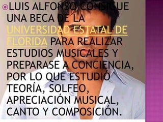 LUIS
    ALFONSO CONSIGUE
UNA BECA DE LA
UNIVERSIDAD ESTATAL DE
FLORIDA PARA REALIZAR
ESTUDIOS MUSICALES Y
PREPARASE A CONCIENCIA,
POR LO QUE ESTUDIÓ
TEORÍA, SOLFEO,
APRECIACIÓN MUSICAL,
CANTO Y COMPOSICIÓN.
 