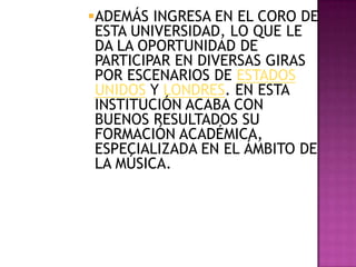 ADEMÁS INGRESA EN EL CORO DE
 ESTA UNIVERSIDAD, LO QUE LE
 DA LA OPORTUNIDAD DE
 PARTICIPAR EN DIVERSAS GIRAS
 POR ESCENARIOS DE ESTADOS
 UNIDOS Y LONDRES. EN ESTA
 INSTITUCIÓN ACABA CON
 BUENOS RESULTADOS SU
 FORMACIÓN ACADÉMICA,
 ESPECIALIZADA EN EL ÁMBITO DE
 LA MÚSICA.
 