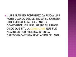.LUIS ALFONSO RODRÍGUEZ DA PASO A LUIS
 FONSI CUANDO DECIDE INICIAR SU CARRERA
 PROFESIONAL COMO CANTANTE Y
 COMPOSITOR. EN 1998, GRABA SU PRIMER
 DISCO QUE TITULA COMENZARÉ QUE FUE
 NOMINADO POR "BILLBOARD" EN LA
 CATEGORÍA "ARTISTA REVELACIÓN DEL AÑO.
 