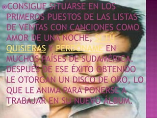 CONSIGUE SITUARSE EN LOS
PRIMEROS PUESTOS DE LAS LISTAS
DE VENTAS CON CANCIONES COMO
AMOR DE UNA NOCHE, SI TÚ
QUISIERAS Y PERDÓNAME EN
MUCHOS PAÍSES DE SUDAMÉRICA.
DESPUÉS DE ESE ÉXITO OBTENIDO
LE OTORGAN UN DISCO DE ORO, LO
QUE LE ANIMA PARA PONERSE A
TRABAJAR EN SU NUEVO ÁLBUM.
 