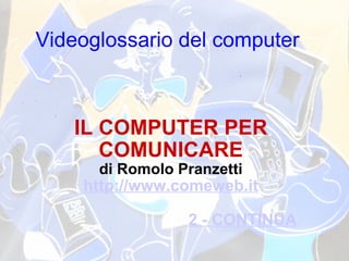 Videoglossario del computer   IL COMPUTER PER COMUNICARE di Romolo Pranzetti http://www.comeweb.it 2 - CONTINUA 