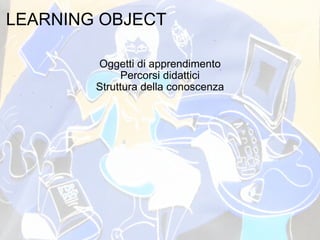 LEARNING OBJECT   Oggetti di apprendimento Percorsi didattici Struttura della conoscenza 