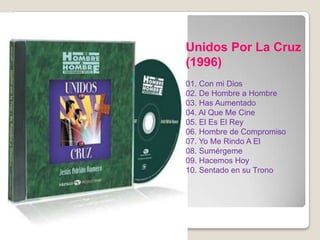 Unidos Por La Cruz
(1996)
01. Con mi Dios
02. De Hombre a Hombre
03. Has Aumentado
04. Al Que Me Cine
05. El Es El Rey
06. Hombre de Compromiso
07. Yo Me Rindo A El
08. Sumérgeme
09. Hacemos Hoy
10. Sentado en su Trono
 