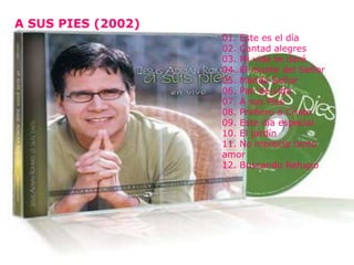 A SUS PIES (2002)
A SUS PIES (2002)

                       01. Este es el día
                       02. Cantad alegres
                       03. Mi vida te daré
                       04. El monte del Señor
                       05. Manda Señor
                       06. Pan de vida
                       07. A sus Pies
                       08. Prefiero a Cristo
                       09. Este día especial
                       10. El jardín
                       11. No merecía tanto
                       amor
                       12. Buscando Refugio
 