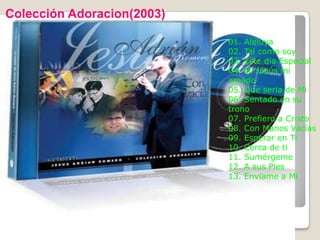 Colección Adoracion(2003)

                            01. Aleluya
                            02. Tal como soy
                            03. Este dia Especial
                            04. Mi Jesús mi
                            amado
                            05. Que seria de Mi
                            06. Sentado en su
                            trono
                            07. Prefiero a Cristo
                            08. Con Manos Vacías
                            09. Esperar en Ti
                            10. Cerca de ti
                            11. Sumérgeme
                            12. A sus Pies
                            13. Envíame a Mi
 