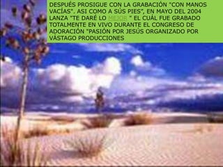 DESPUÉS PROSIGUE CON LA GRABACIÓN "CON MANOS
VACÍAS". ASI COMO A SÚS PIES”, EN MAYO DEL 2004
LANZA "TE DARÉ LO MEJOR " EL CUÁL FUE GRABADO
TOTALMENTE EN VIVO DURANTE EL CONGRESO DE
ADORACIÓN "PASIÓN POR JESÚS ORGANIZADO POR
VÁSTAGO PRODUCCIONES
 