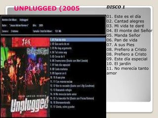 UNPLUGGED (2005   DISCO 1

                  01. Este es el día
                  02. Cantad alegres
                  03. Mi vida te daré
                  04. El monte del Señor
                  05. Manda Señor
                  06. Pan de vida
                  07. A sus Pies
                  08. Prefiero a Cristo
                  08. Prefiero a Cristo
                  09. Este día especial
                  10. El jardín
                  11. No merecía tanto
                  amor
 