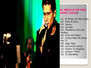 EL BRILLO DE MIS
OJOS (2010)

01. El Brillo De Mis Ojos.
02. Solo El Eco.
03. Jesús.
04. Quizás.
05. Escalera Con Las
Nubes.
06. Eres Mi Padre.
07. Crece Mas Mi Amor
Por Ti.
08. Algo Mas.
09. Cerca De Jesús.
10. Sobre Tu Regazo.
11. Leche Y Miel.
12. Tu Bandera
 