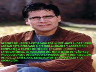 DESPUÉS DE HABER PASTOREADO POR NUEVE AÑOS AHORA JESÚS
ADRIÁN ESTA DEDICADO A DIRIGIR ALABANZA Y ADORACIÓN Y
COMPARTIR A TRAVÉS DE MÉXICO, ESTADOS UNIDOS Y
LATINOAMÉRICA. ES FUNDADOR DEL MINISTERIO DE "VÁSTAGO
PRODUCCIONES", DEDICADO A LA PRODUCCIÓN Y DISTRIBUCIÓN
DE MÚSICA CRISTIANA, ESPECIALMENTE LA ALABANZA Y LA
ADORACIÓN.
 
