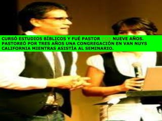 CURSÓ ESTUDIOS BÍBLICOS Y FUÉ PASTOR POR NUEVE AÑOS.
PASTOREÓ POR TRES AÑOS UNA CONGREGACIÓN EN VAN NUYS
CALIFORNIA MIENTRAS ASISTÍA AL SEMINARIO.
 