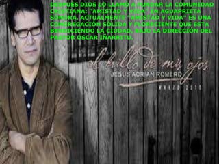 DESPUÉS DIOS LO LLAMÓ A FUNDAR LA COMUNIDAD
CRISTIANA: "AMISTAD Y VIDA" EN AGUAPRIETA
SONORA. ACTUALMENTE "AMISTAD Y VIDA" ES UNA
CONGREGACIÓN SÓLIDA Y FLORECIENTE QUE ESTA
BENDICIENDO LA CIUDAD, BAJO LA DIRECCIÓN DEL
PASTOR OSCAR IÑARRITU.
 