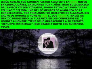 JESÚS ADRIÁN FUÉ TAMBIÉN PASTOR ASISTENTE EN VINO NUEVO
EN CIUDAD JUÁREZ, CHIHUAHUA POR 4 AÑOS, BAJO EL LIDERAZGO
DEL PASTOR VÍCTOR RICHARDS, DONDE ESTUVO A CARGO DE LAS
CÉLULAS Y DIRIGÍA UNO DE LOS GRUPOS DE ALABANZA DE LA
CONGREGACIÓN. POR TRES AÑOS FUÉ DIRECTOR DE ALABANZA DEL
GRUPO DE HOMBRE A HOMBRE CON EL QUE VIAJÓ A TRAVÉS DE
MÉXICO DIRIGIENDO LA ALABANZA EN LOS CONGRESOS DE DE
HOMBRE A HOMBRE. TIENE OCHO GRABACIONES A SU CRÉDITO.
"RENUEVO ESPIRITUAL", QUE GRABÓ A DUETO CON SU ESPOSA
PECOS.
 