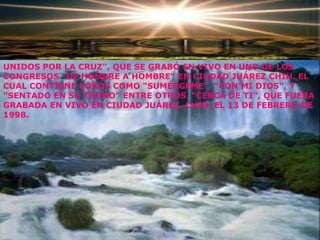 UNIDOS POR LA CRUZ", QUE SE GRABÓ EN VIVO EN UNO DE LOS
CONGRESOS "DE HOMBRE A HOMBRE" EN CIUDAD JUÁREZ CHIH. EL
CUAL CONTIENE COROS COMO "SUMÉRGEME", "CON MI DIOS", Y
"SENTADO EN SU TRONO" ENTRE OTROS. "CERCA DE TI", QUE FUERA
GRABADA EN VIVO EN CIUDAD JUÁREZ, CHIH, EL 13 DE FEBRERO DE
1998.
 
