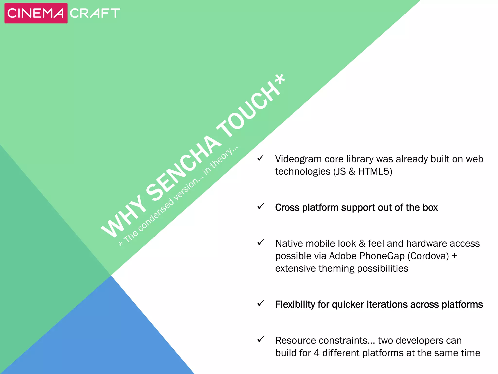 ü  Videogram core library was already built on web
technologies (JS & HTML5)
ü  Cross platform support out of the box
ü  Native mobile look & feel and hardware access
possible via Adobe PhoneGap (Cordova) +
extensive theming possibilities
ü  Flexibility for quicker iterations across platforms
ü  Resource constraints… two developers can
build for 4 different platforms at the same time

 