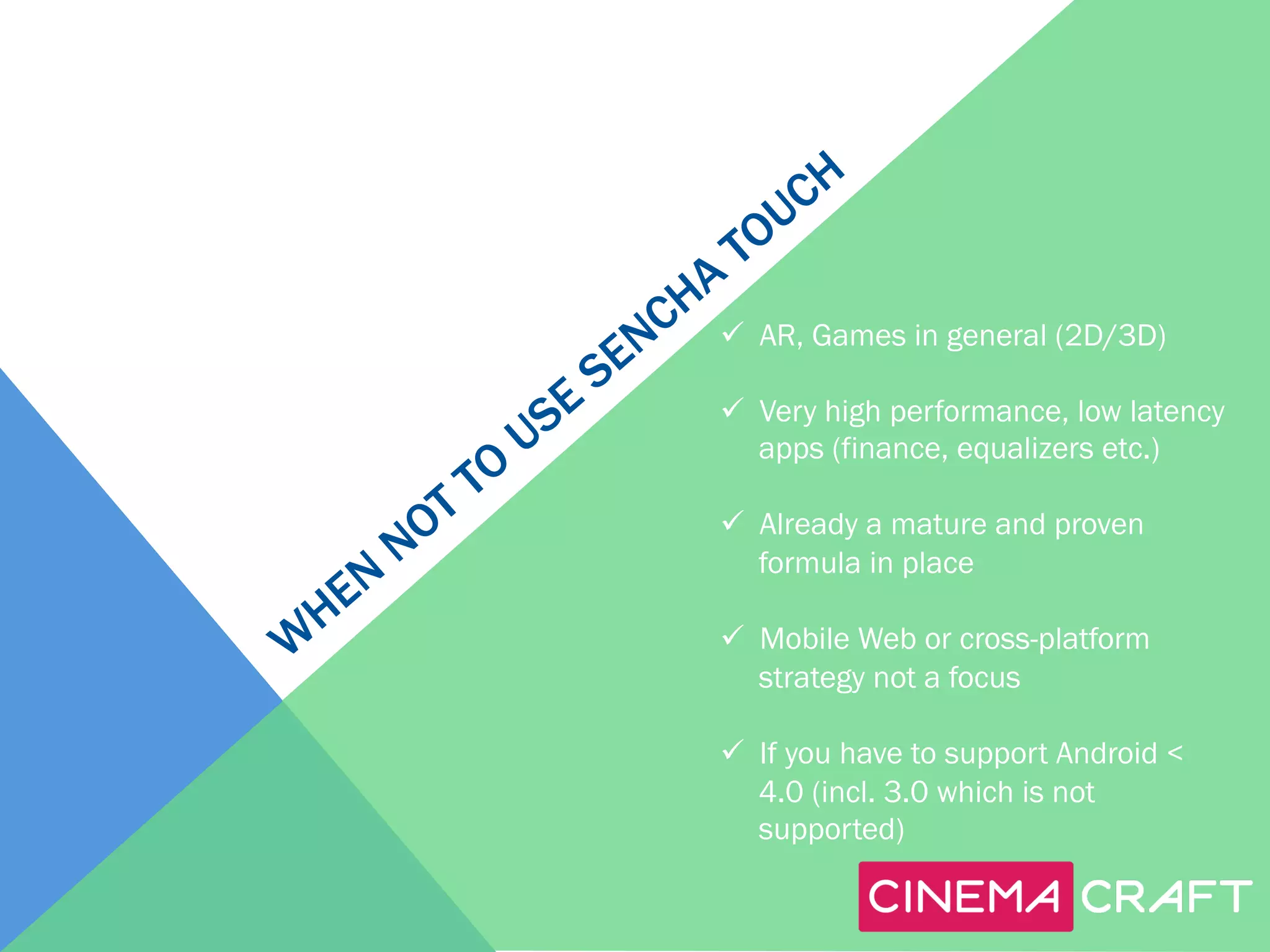 ü  AR, Games in general (2D/3D)
ü  Very high performance, low latency
apps (finance, equalizers etc.)
ü  Already a mature and proven
formula in place
ü  Mobile Web or cross-platform
strategy not a focus
ü  If you have to support Android <
4.0 (incl. 3.0 which is not
supported)

 