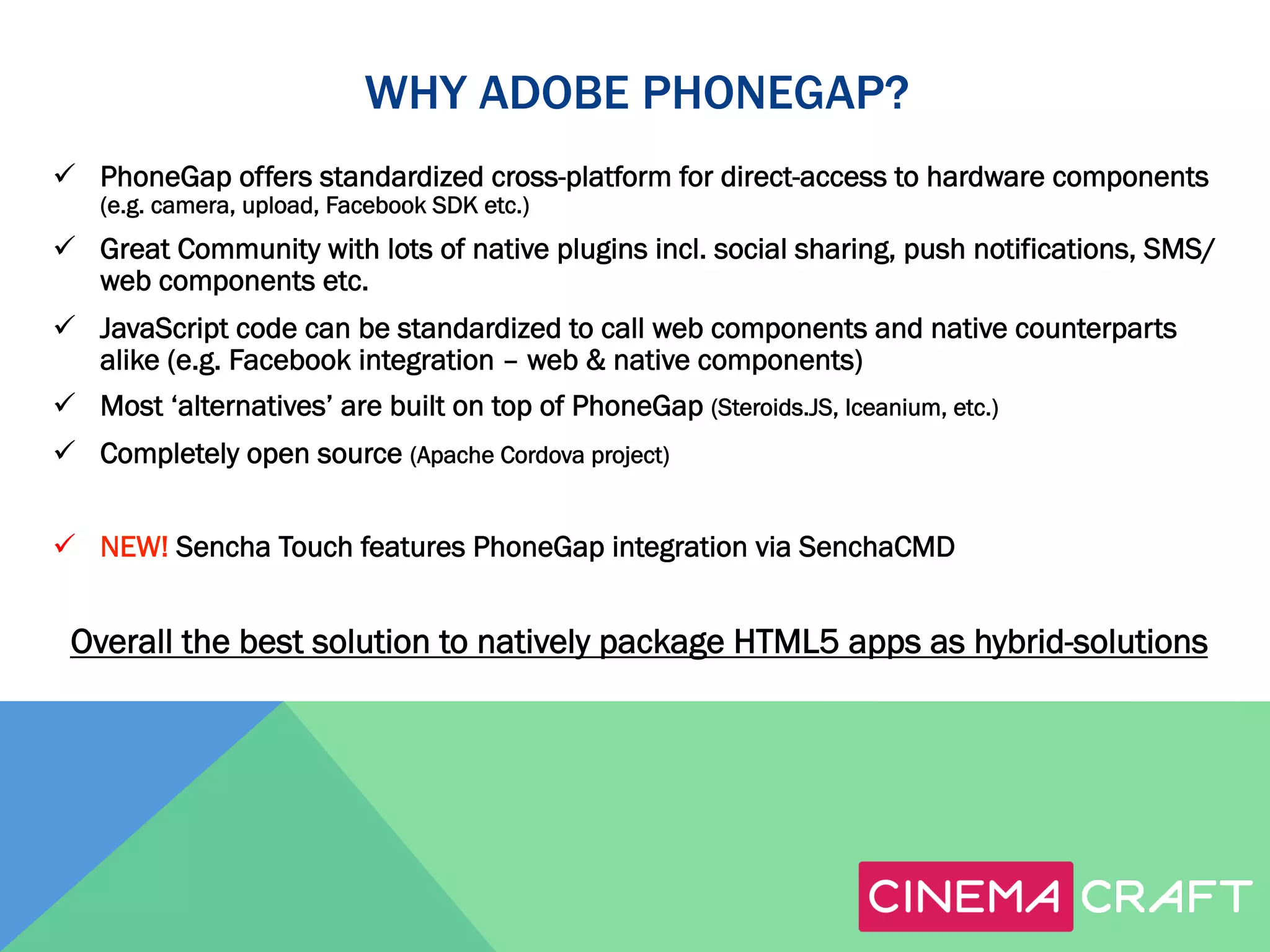 WHY ADOBE PHONEGAP?
ü  PhoneGap offers standardized cross-platform for direct-access to hardware components
(e.g. camera, upload, Facebook SDK etc.)

ü  Great Community with lots of native plugins incl. social sharing, push notifications, SMS/
web components etc.
ü  JavaScript code can be standardized to call web components and native counterparts
alike (e.g. Facebook integration – web & native components)
ü  Most ‘alternatives’ are built on top of PhoneGap (Steroids.JS, Iceanium, etc.)
ü  Completely open source (Apache Cordova project)
ü  NEW! Sencha Touch features PhoneGap integration via SenchaCMD

Overall the best solution to natively package HTML5 apps as hybrid-solutions

 