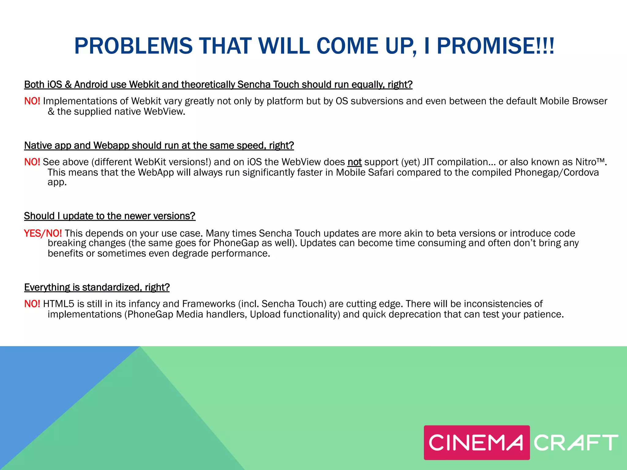 PROBLEMS THAT WILL COME UP, I PROMISE!!!
Both iOS & Android use Webkit and theoretically Sencha Touch should run equally, right?
NO! Implementations of Webkit vary greatly not only by platform but by OS subversions and even between the default Mobile Browser
& the supplied native WebView.
Native app and Webapp should run at the same speed, right?
NO! See above (different WebKit versions!) and on iOS the WebView does not support (yet) JIT compilation… or also known as Nitro™.
This means that the WebApp will always run significantly faster in Mobile Safari compared to the compiled Phonegap/Cordova
app.
Should I update to the newer versions?
YES/NO! This depends on your use case. Many times Sencha Touch updates are more akin to beta versions or introduce code
breaking changes (the same goes for PhoneGap as well). Updates can become time consuming and often don’t bring any
benefits or sometimes even degrade performance.
Everything is standardized, right?
NO! HTML5 is still in its infancy and Frameworks (incl. Sencha Touch) are cutting edge. There will be inconsistencies of
implementations (PhoneGap Media handlers, Upload functionality) and quick deprecation that can test your patience.

 