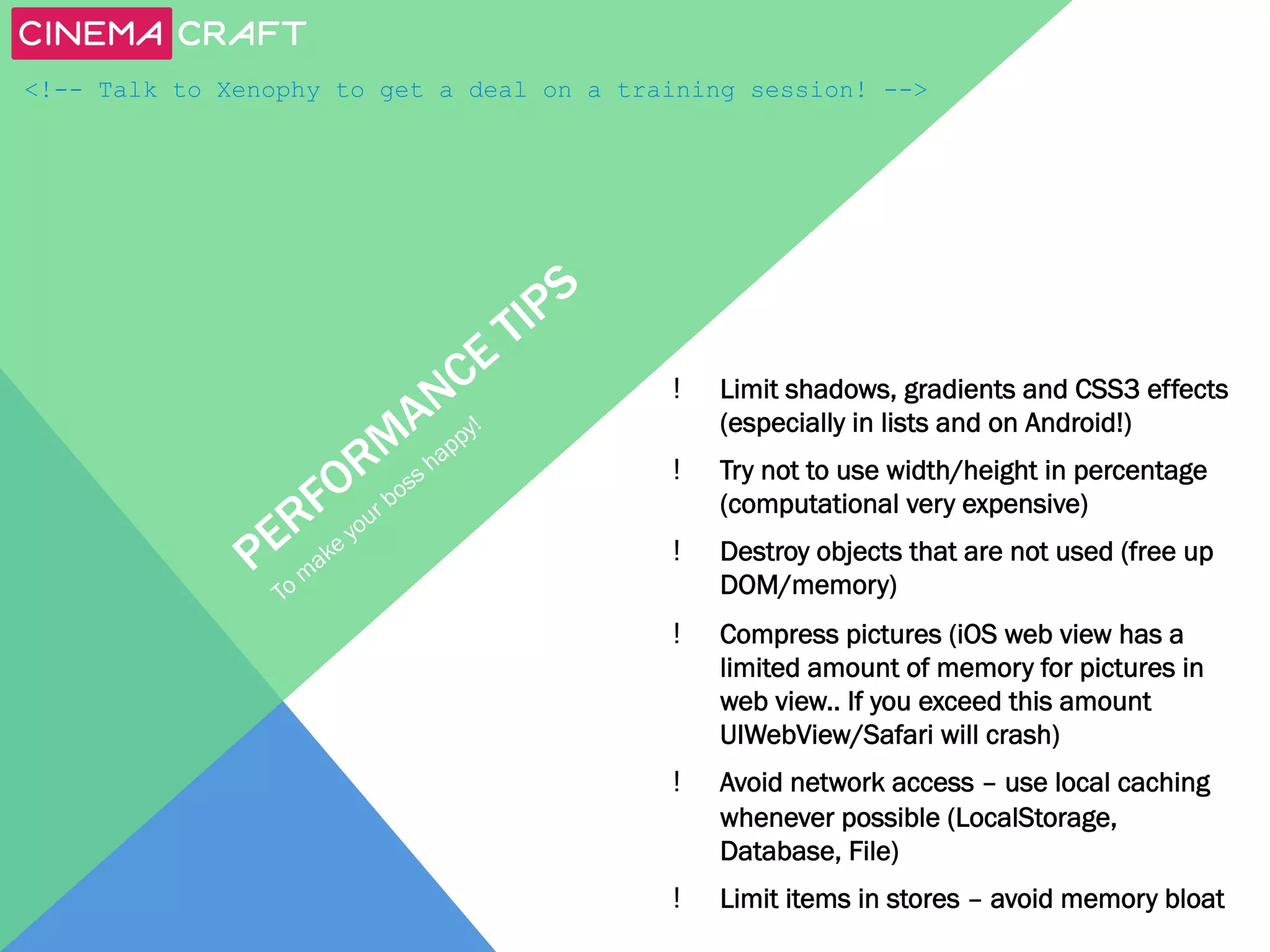 <!-- Talk to Xenophy to get a deal on a training session! -->

! 

Limit shadows, gradients and CSS3 effects
(especially in lists and on Android!)

! 

Try not to use width/height in percentage
(computational very expensive)

! 

Destroy objects that are not used (free up
DOM/memory)

! 

Compress pictures (iOS web view has a
limited amount of memory for pictures in
web view.. If you exceed this amount
UIWebView/Safari will crash)

! 

Avoid network access – use local caching
whenever possible (LocalStorage,
Database, File)

! 

Limit items in stores – avoid memory bloat

 