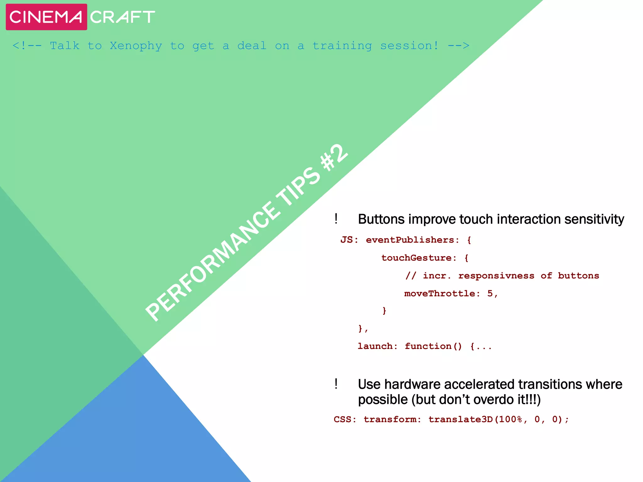 <!-- Talk to Xenophy to get a deal on a training session! -->

! 

Buttons improve touch interaction sensitivity

JS: eventPublishers: {
touchGesture: {
// incr. responsivness of buttons
moveThrottle: 5,
}
},
launch: function() {...

! 

Use hardware accelerated transitions where
possible (but don’t overdo it!!!)

CSS: transform: translate3D(100%, 0, 0);

 
