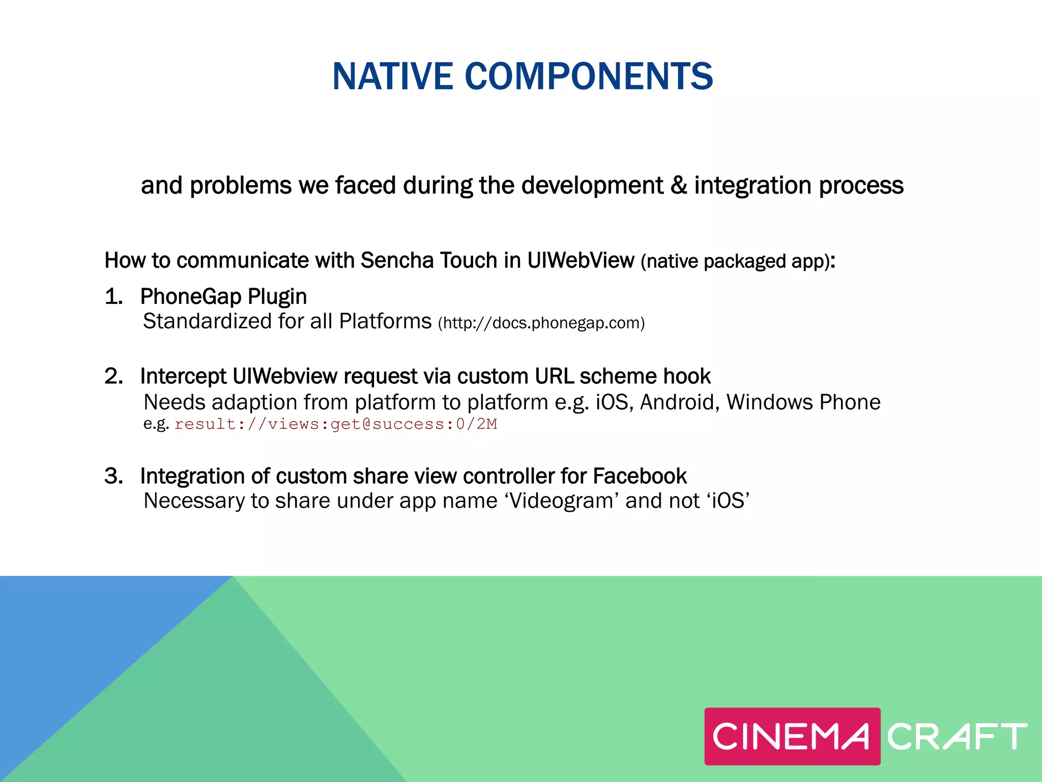 NATIVE COMPONENTS
and problems we faced during the development & integration process
How to communicate with Sencha Touch in UIWebView (native packaged app):
1.  PhoneGap Plugin
Standardized for all Platforms (http://docs.phonegap.com)
2.  Intercept UIWebview request via custom URL scheme hook
Needs adaption from platform to platform e.g. iOS, Android, Windows Phone
e.g. result://views:get@success:0/2M

3.  Integration of custom share view controller for Facebook
Necessary to share under app name ‘Videogram’ and not ‘iOS’

 