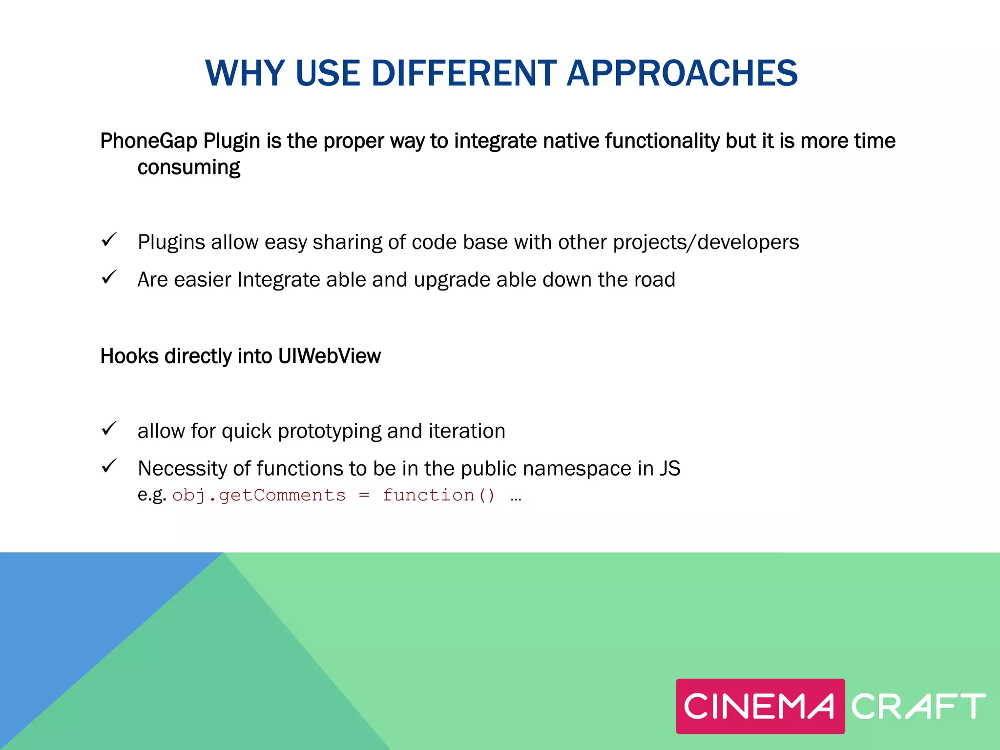 WHY USE DIFFERENT APPROACHES
PhoneGap Plugin is the proper way to integrate native functionality but it is more time
consuming
ü  Plugins allow easy sharing of code base with other projects/developers
ü  Are easier Integrate able and upgrade able down the road
Hooks directly into UIWebView
ü  allow for quick prototyping and iteration
ü  Necessity of functions to be in the public namespace in JS
e.g. obj.getComments = function() …

 