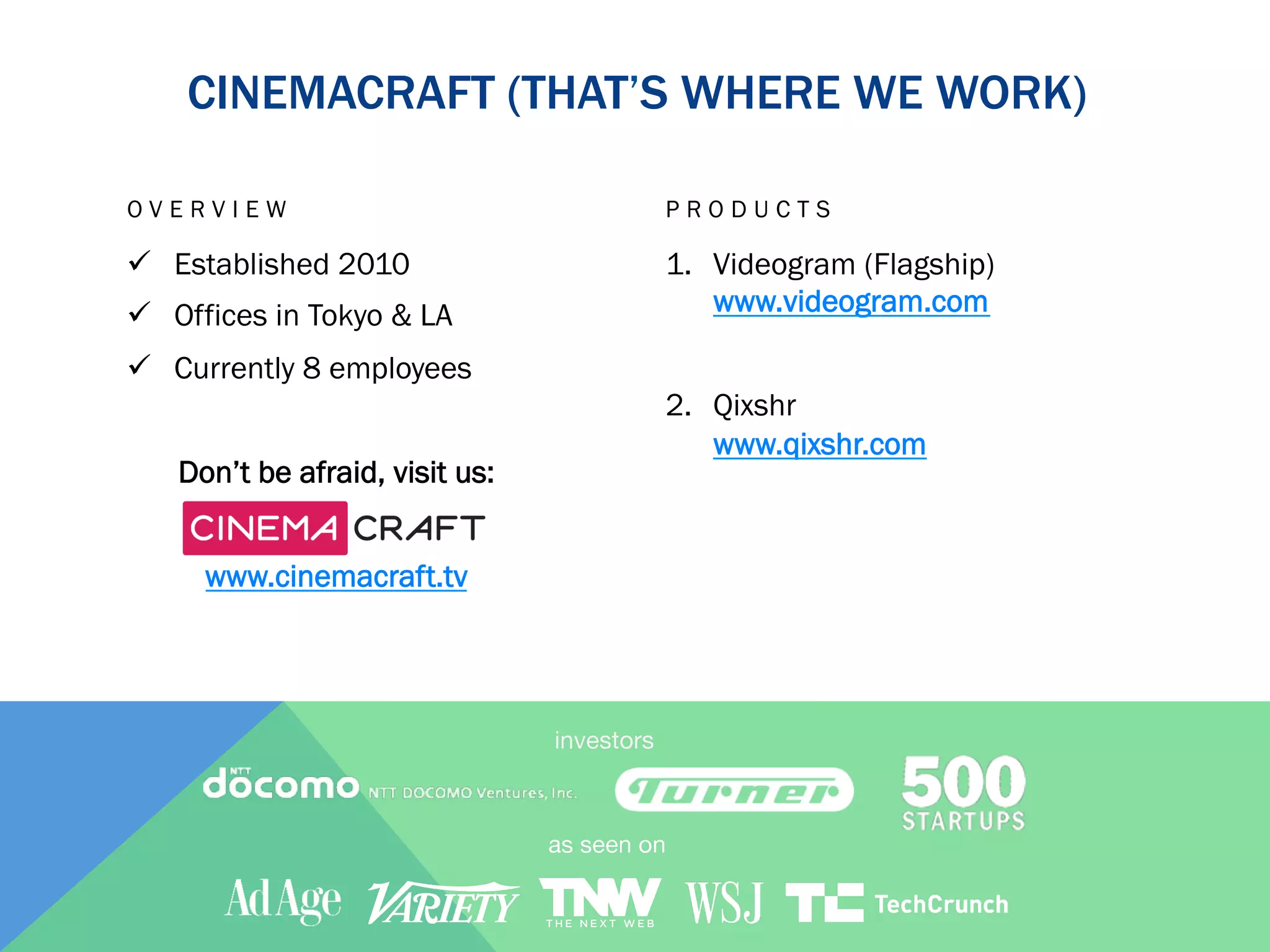CINEMACRAFT (THAT’S WHERE WE WORK)
OVERVIEW

PRODUCTS

ü  Established 2010

1.  Videogram (Flagship)
www.videogram.com

ü  Offices in Tokyo & LA
ü  Currently 8 employees

2.  Qixshr
www.qixshr.com

Don’t be afraid, visit us:
www.cinemacraft.tv

investors

 