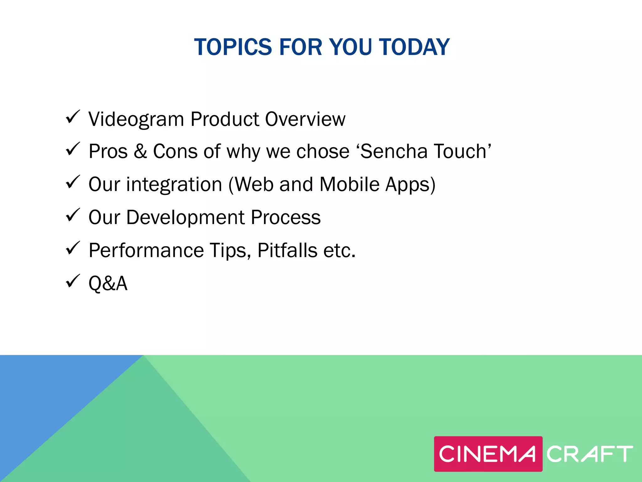 TOPICS FOR YOU TODAY
ü  Videogram Product Overview
ü  Pros & Cons of why we chose ‘Sencha Touch’
ü  Our integration (Web and Mobile Apps)
ü  Our Development Process
ü  Performance Tips, Pitfalls etc.
ü  Q&A

 